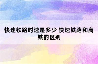 快速铁路时速是多少 快速铁路和高铁的区别